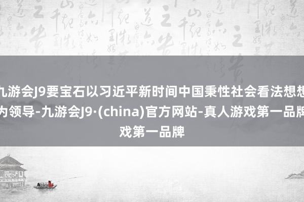 九游会J9要宝石以习近平新时间中国秉性社会看法想想为领导-九游会J9·(china)官方网站-真人游戏第一品牌