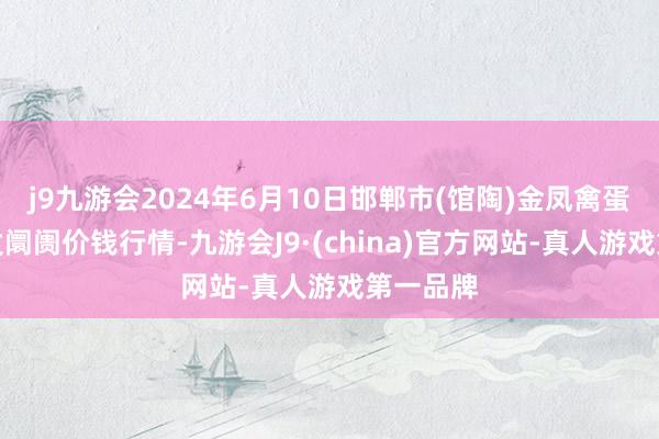 j9九游会2024年6月10日邯郸市(馆陶)金凤禽蛋农贸批发阛阓价钱行情-九游会J9·(china)官方网站-真人游戏第一品牌