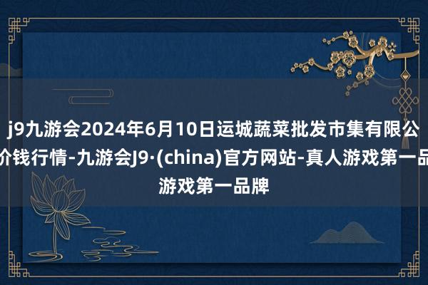 j9九游会2024年6月10日运城蔬菜批发市集有限公司价钱行情-九游会J9·(china)官方网站-真人游戏第一品牌