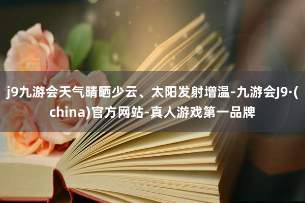 j9九游会天气晴晒少云、太阳发射增温-九游会J9·(china)官方网站-真人游戏第一品牌