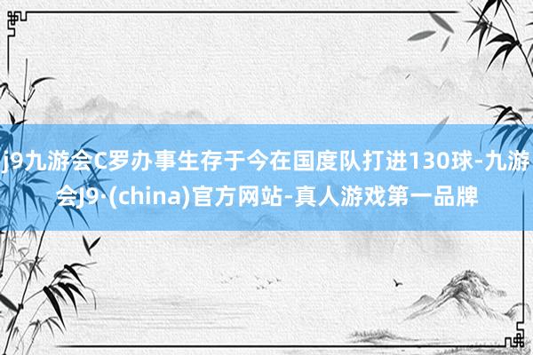 j9九游会C罗办事生存于今在国度队打进130球-九游会J9·(china)官方网站-真人游戏第一品牌