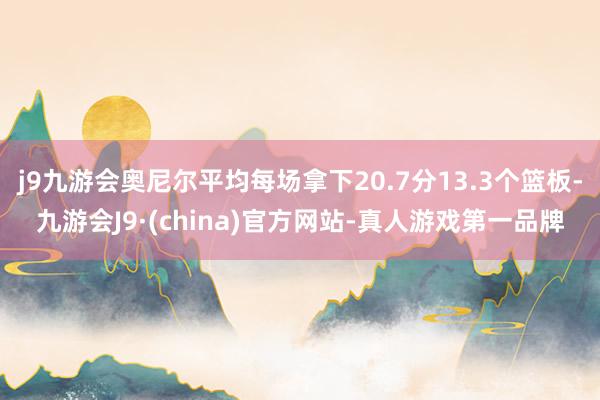 j9九游会奥尼尔平均每场拿下20.7分13.3个篮板-九游会J9·(china)官方网站-真人游戏第一品牌