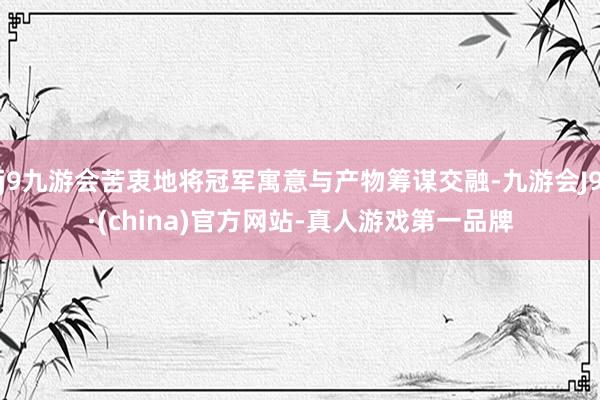 j9九游会苦衷地将冠军寓意与产物筹谋交融-九游会J9·(china)官方网站-真人游戏第一品牌