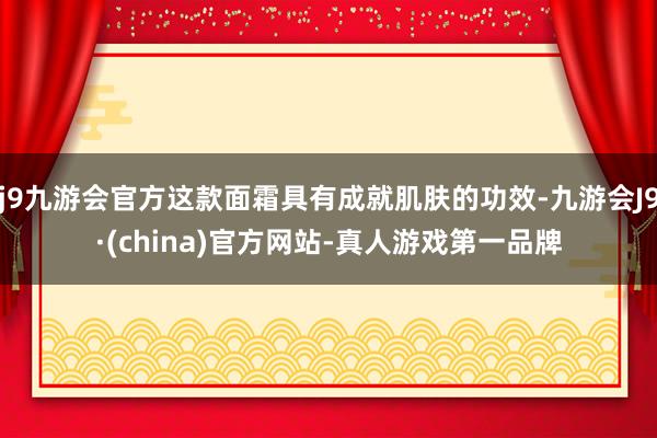 j9九游会官方这款面霜具有成就肌肤的功效-九游会J9·(china)官方网站-真人游戏第一品牌