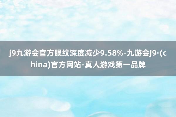 j9九游会官方眼纹深度减少9.58%-九游会J9·(china)官方网站-真人游戏第一品牌