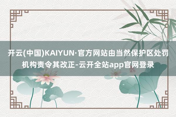 开云(中国)KAIYUN·官方网站由当然保护区处罚机构责令其改正-云开全站app官网登录