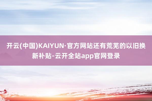 开云(中国)KAIYUN·官方网站还有荒芜的以旧换新补贴-云开全站app官网登录