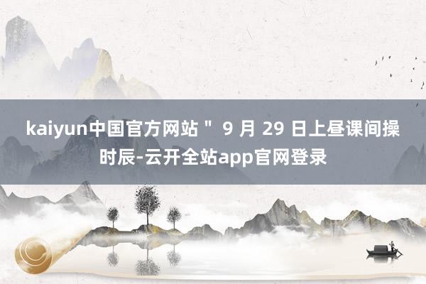 kaiyun中国官方网站＂ 9 月 29 日上昼课间操时辰-云开全站app官网登录