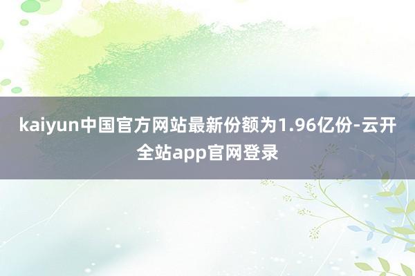 kaiyun中国官方网站最新份额为1.96亿份-云开全站app官网登录