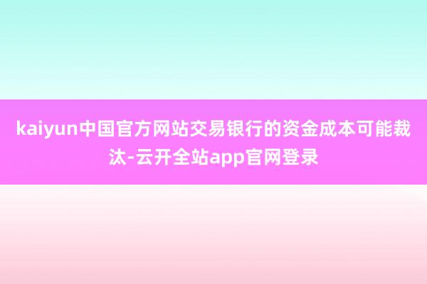 kaiyun中国官方网站交易银行的资金成本可能裁汰-云开全站app官网登录