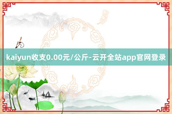 kaiyun收支0.00元/公斤-云开全站app官网登录