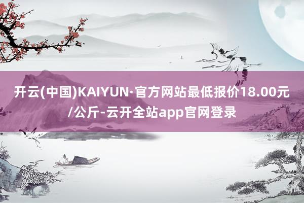 开云(中国)KAIYUN·官方网站最低报价18.00元/公斤-云开全站app官网登录