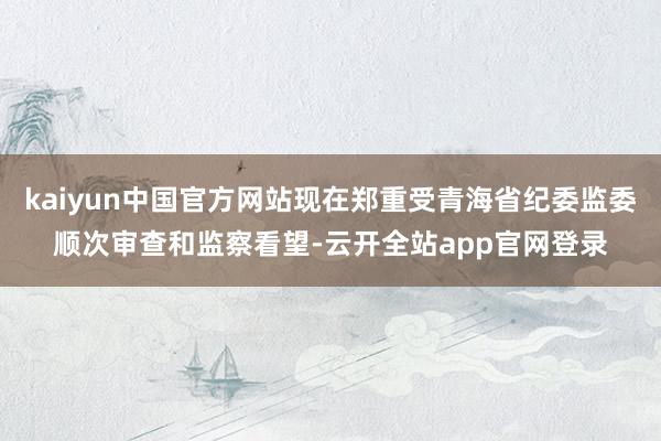 kaiyun中国官方网站现在郑重受青海省纪委监委顺次审查和监察看望-云开全站app官网登录