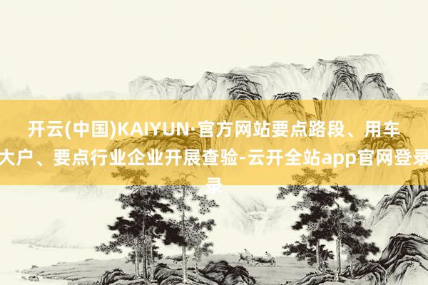 开云(中国)KAIYUN·官方网站要点路段、用车大户、要点行业企业开展查验-云开全站app官网登录