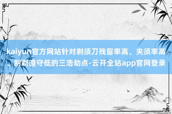 kaiyun官方网站针对剃须刀残留率高、夹须率高、刮剃遵守低的三浩劫点-云开全站app官网登录