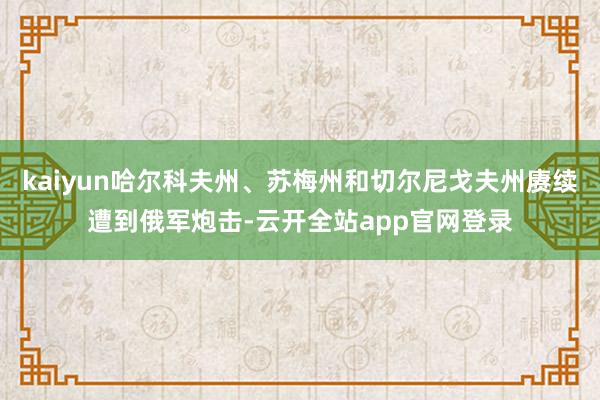 kaiyun哈尔科夫州、苏梅州和切尔尼戈夫州赓续遭到俄军炮击-云开全站app官网登录