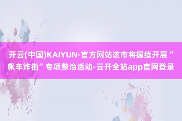 开云(中国)KAIYUN·官方网站该市将握续开展“飙车炸街”专项整治活动-云开全站app官网登录