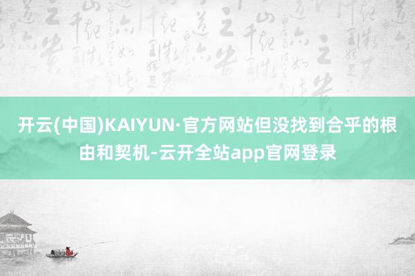 开云(中国)KAIYUN·官方网站但没找到合乎的根由和契机-云开全站app官网登录