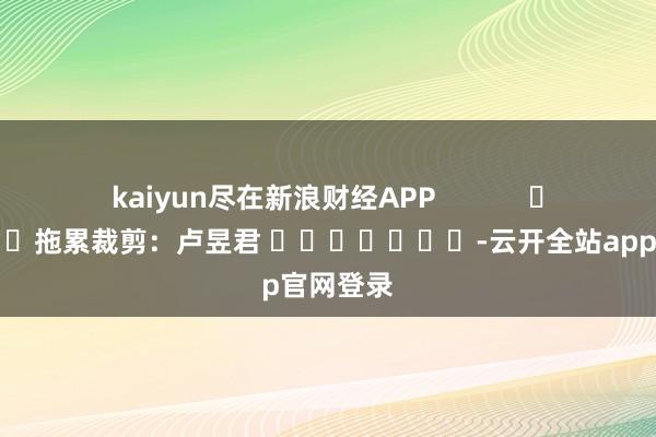 kaiyun尽在新浪财经APP            						拖累裁剪：卢昱君 							-云开全站app官网登录