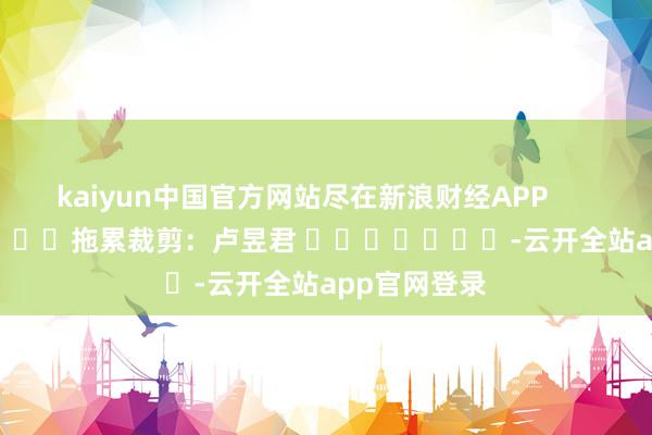 kaiyun中国官方网站尽在新浪财经APP            						拖累裁剪：卢昱君 							-云开全站app官网登录