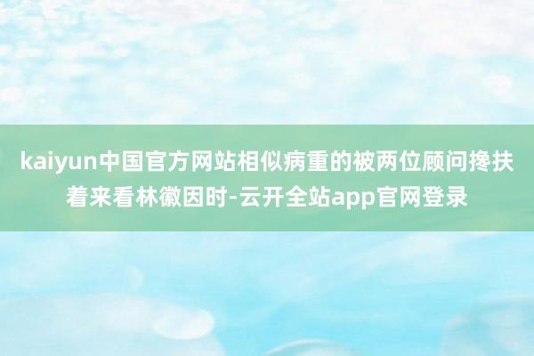 kaiyun中国官方网站相似病重的被两位顾问搀扶着来看林徽因时-云开全站app官网登录