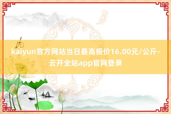 kaiyun官方网站当日最高报价16.00元/公斤-云开全站app官网登录