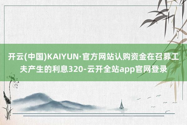 开云(中国)KAIYUN·官方网站认购资金在召募工夫产生的利息320-云开全站app官网登录