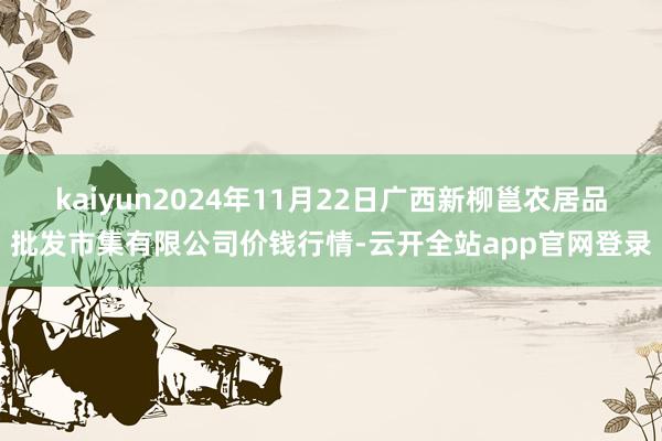 kaiyun2024年11月22日广西新柳邕农居品批发市集有限公司价钱行情-云开全站app官网登录