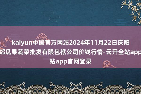 kaiyun中国官方网站2024年11月22日庆阳市西峰西郊瓜果蔬菜批发有限包袱公司价钱行情-云开全站app官网登录