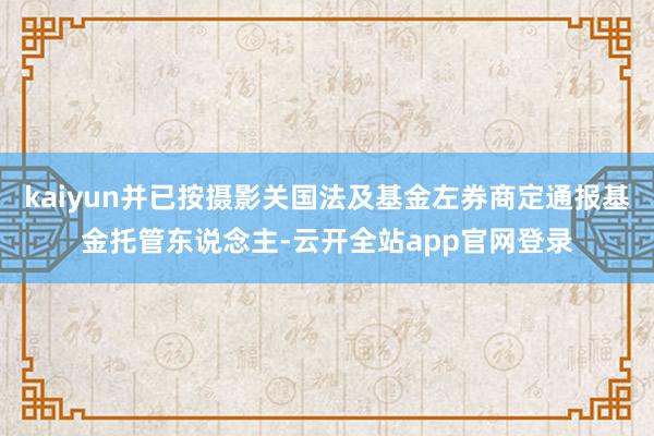 kaiyun并已按摄影关国法及基金左券商定通报基金托管东说念主-云开全站app官网登录