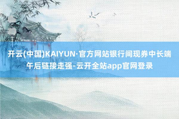 开云(中国)KAIYUN·官方网站银行间现券中长端午后链接走强-云开全站app官网登录