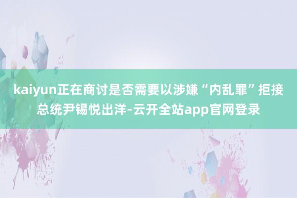 kaiyun正在商讨是否需要以涉嫌“内乱罪”拒接总统尹锡悦出洋-云开全站app官网登录