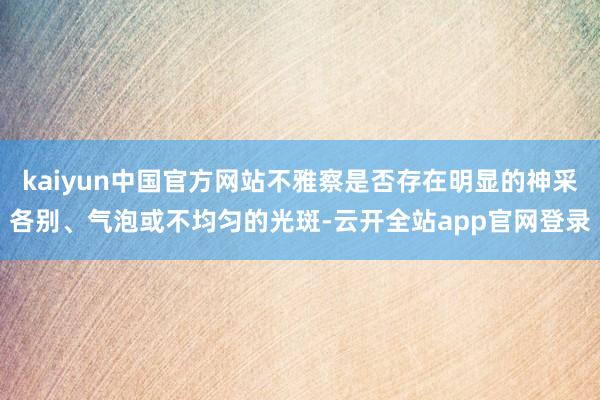 kaiyun中国官方网站不雅察是否存在明显的神采各别、气泡或不均匀的光斑-云开全站app官网登录