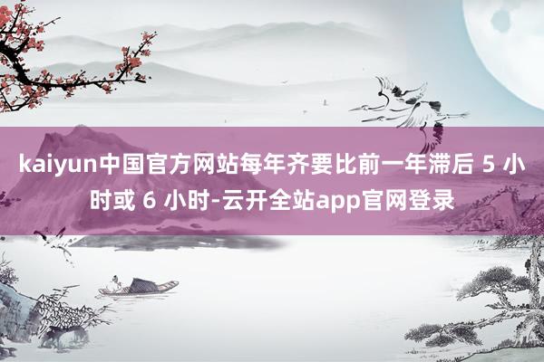 kaiyun中国官方网站每年齐要比前一年滞后 5 小时或 6 小时-云开全站app官网登录