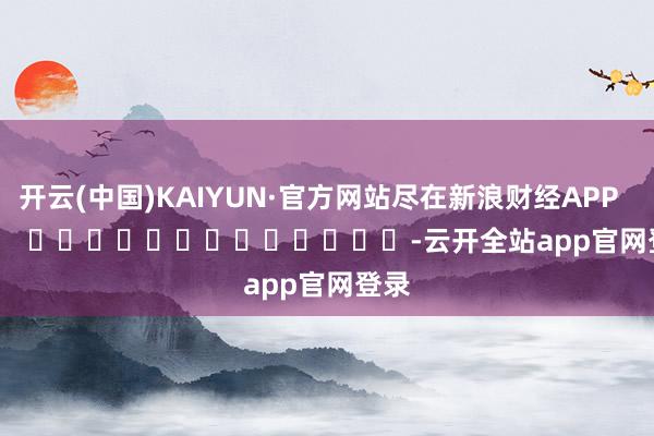 开云(中国)KAIYUN·官方网站尽在新浪财经APP            													-云开全站app官网登录