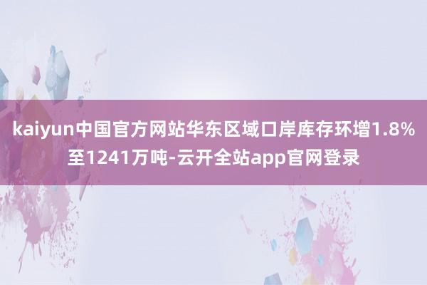 kaiyun中国官方网站华东区域口岸库存环增1.8%至1241万吨-云开全站app官网登录