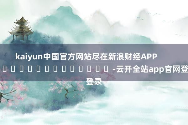 kaiyun中国官方网站尽在新浪财经APP            													-云开全站app官网登录