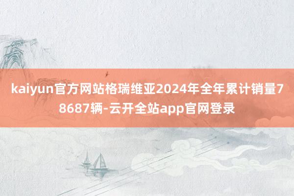 kaiyun官方网站格瑞维亚2024年全年累计销量78687辆-云开全站app官网登录