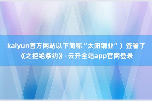 kaiyun官方网站以下简称“太阳铜业”）签署了《之拒绝条约》-云开全站app官网登录