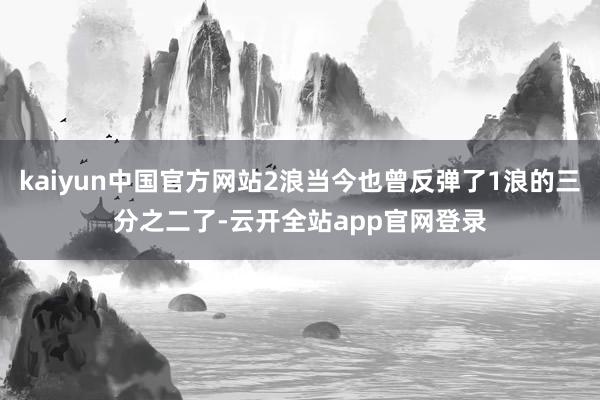 kaiyun中国官方网站2浪当今也曾反弹了1浪的三分之二了-云开全站app官网登录