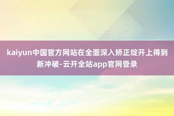 kaiyun中国官方网站在全面深入矫正绽开上得到新冲破-云开全站app官网登录