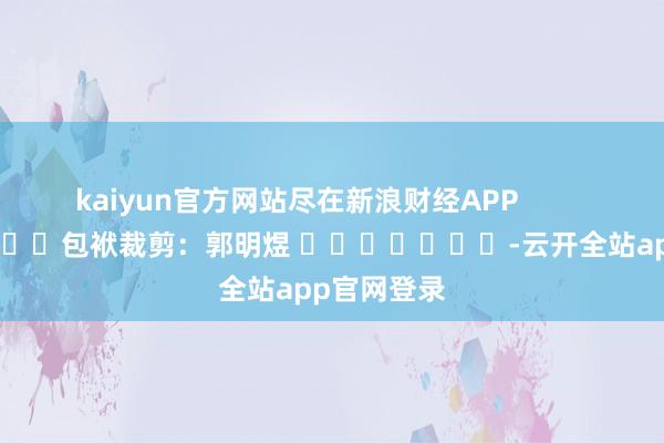 kaiyun官方网站尽在新浪财经APP            						包袱裁剪：郭明煜 							-云开全站app官网登录