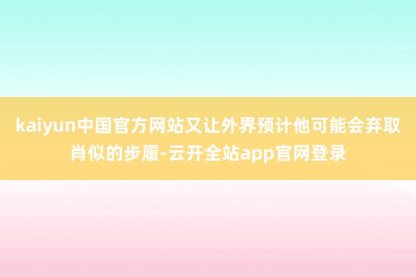 kaiyun中国官方网站又让外界预计他可能会弃取肖似的步履-云开全站app官网登录