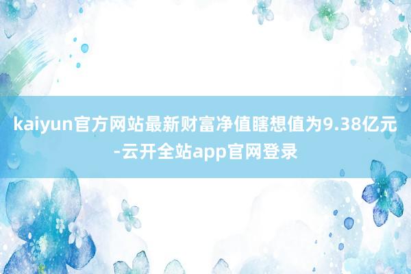 kaiyun官方网站最新财富净值瞎想值为9.38亿元-云开全站app官网登录