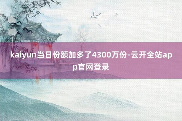 kaiyun当日份额加多了4300万份-云开全站app官网登录