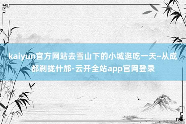 kaiyun官方网站去雪山下的小城逛吃一天~从成都刹拢什邡-云开全站app官网登录