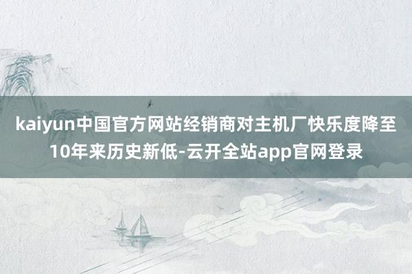 kaiyun中国官方网站经销商对主机厂快乐度降至10年来历史新低-云开全站app官网登录