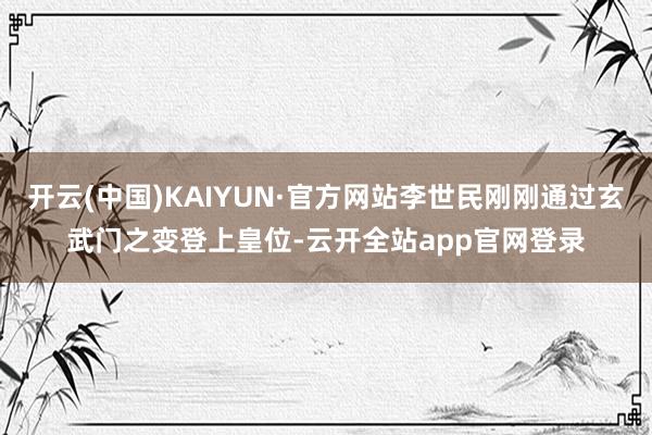 开云(中国)KAIYUN·官方网站李世民刚刚通过玄武门之变登上皇位-云开全站app官网登录