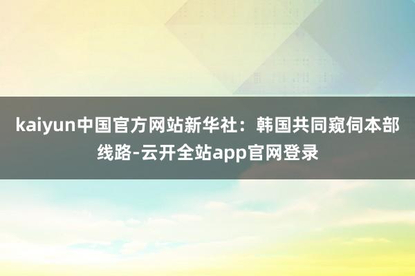 kaiyun中国官方网站　　新华社：韩国共同窥伺本部线路-云开全站app官网登录