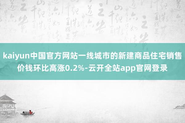 kaiyun中国官方网站一线城市的新建商品住宅销售价钱环比高涨0.2%-云开全站app官网登录